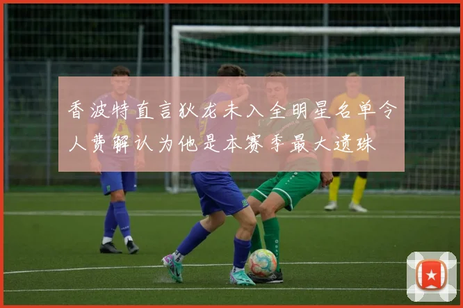 香波特直言狄龙未入全明星名单令人费解认为他是本赛季最大遗珠