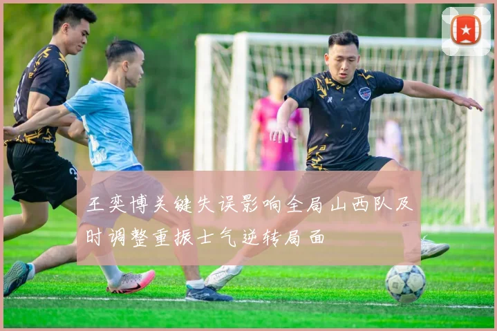 王奕博关键失误影响全局山西队及时调整重振士气逆转局面