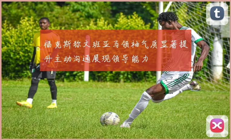 福克斯称文班亚马领袖气质显著提升主动沟通展现领导能力