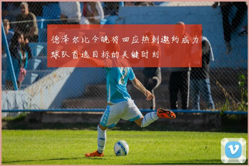 德泽尔比今晚将回应热刺邀约成为球队首选目标的关键时刻