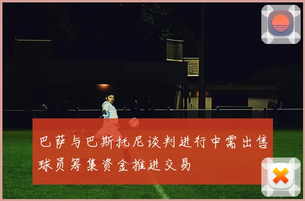 巴萨与巴斯托尼谈判进行中需出售球员筹集资金推进交易