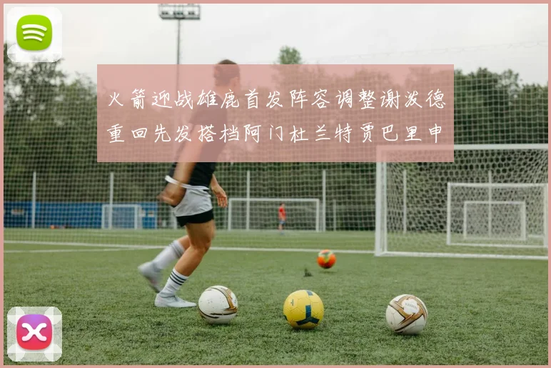 火箭迎战雄鹿首发阵容调整谢泼德重回先发搭档阿门杜兰特贾巴里申京