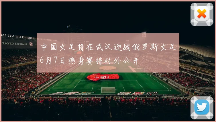 中国女足将在武汉迎战俄罗斯女足6月7日热身赛将对外公开