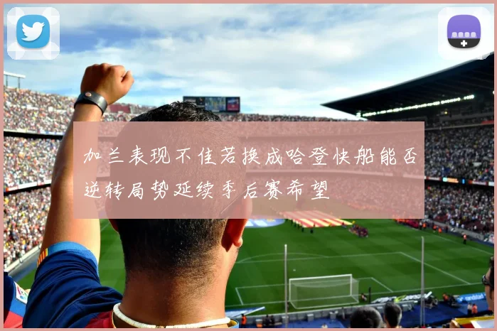加兰表现不佳若换成哈登快船能否逆转局势延续季后赛希望