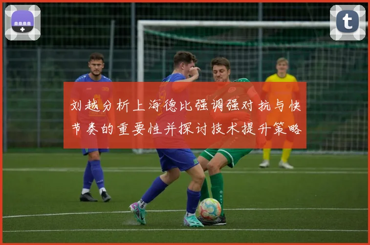 刘越分析上海德比强调强对抗与快节奏的重要性并探讨技术提升策略