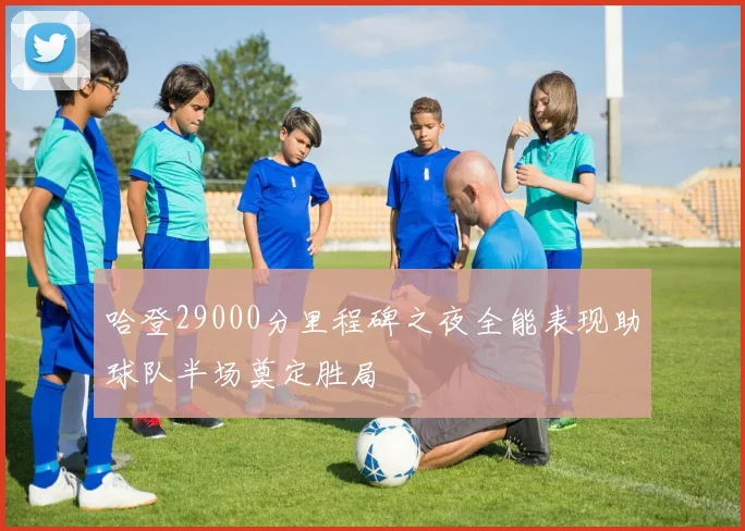 哈登29000分里程碑之夜全能表现助球队半场奠定胜局