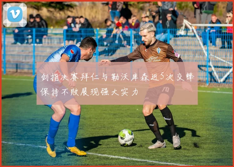 剑指决赛拜仁与勒沃库森近5次交锋保持不败展现强大实力