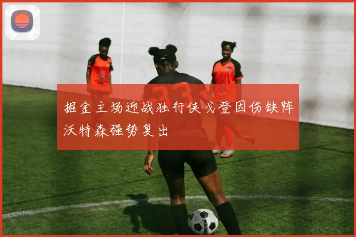 掘金主场迎战独行侠戈登因伤缺阵沃特森强势复出