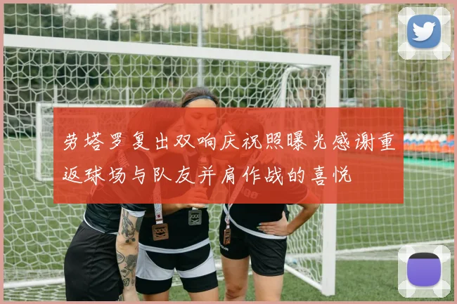 劳塔罗复出双响庆祝照曝光感谢重返球场与队友并肩作战的喜悦