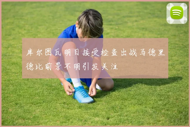 库尔图瓦明日接受检查出战马德里德比前景不明引发关注
