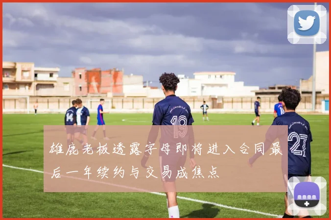 雄鹿老板透露字母即将进入合同最后一年续约与交易成焦点