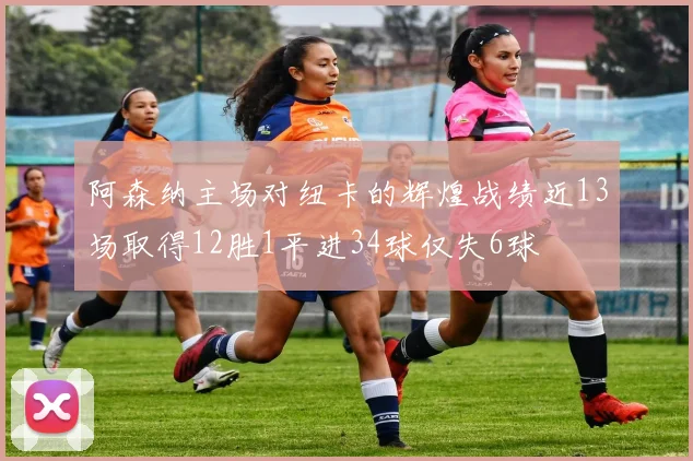 阿森纳主场对纽卡的辉煌战绩近13场取得12胜1平进34球仅失6球