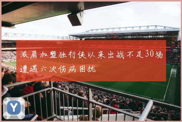浓眉加盟独行侠以来出战不足30场遭遇六次伤病困扰