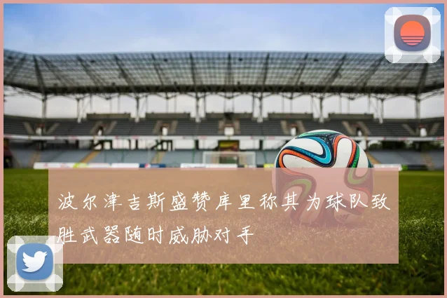 波尔津吉斯盛赞库里称其为球队致胜武器随时威胁对手