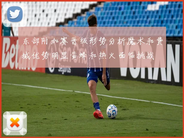 东部附加赛晋级形势分析魔术和费城优势明显黄蜂和热火面临挑战