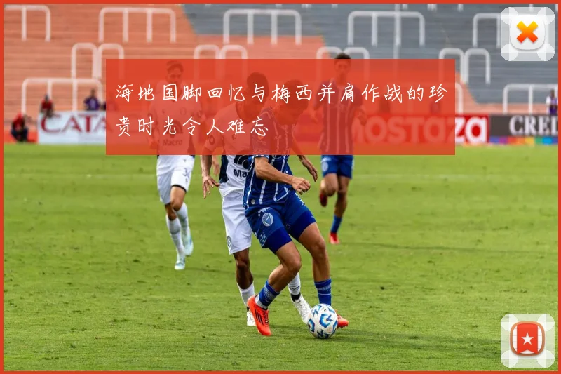 海地国脚回忆与梅西并肩作战的珍贵时光令人难忘
