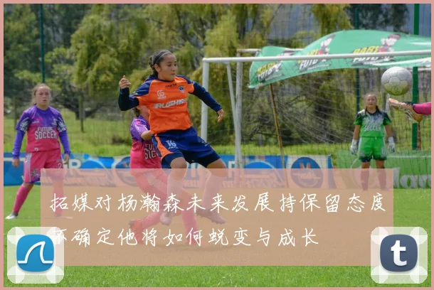 拓媒对杨瀚森未来发展持保留态度不确定他将如何蜕变与成长
