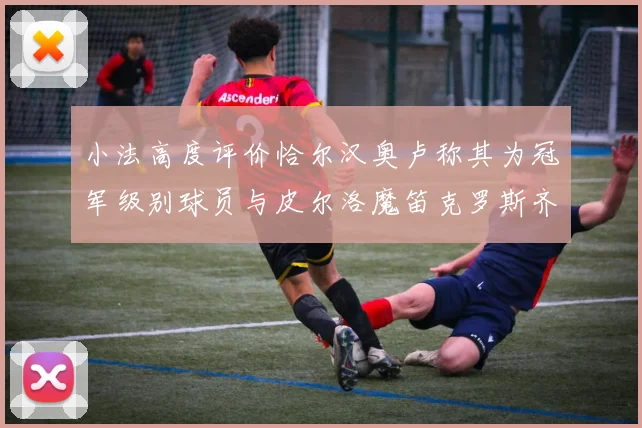 小法高度评价恰尔汉奥卢称其为冠军级别球员与皮尔洛魔笛克罗斯齐名