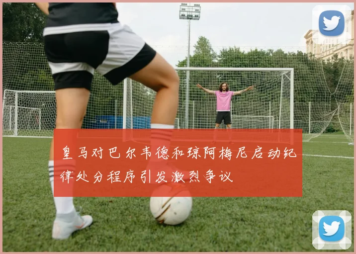 皇马对巴尔韦德和琼阿梅尼启动纪律处分程序引发激烈争议