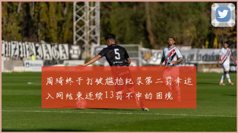 周琦终于打破尴尬纪录第二罚幸运入网结束连续13罚不中的困境