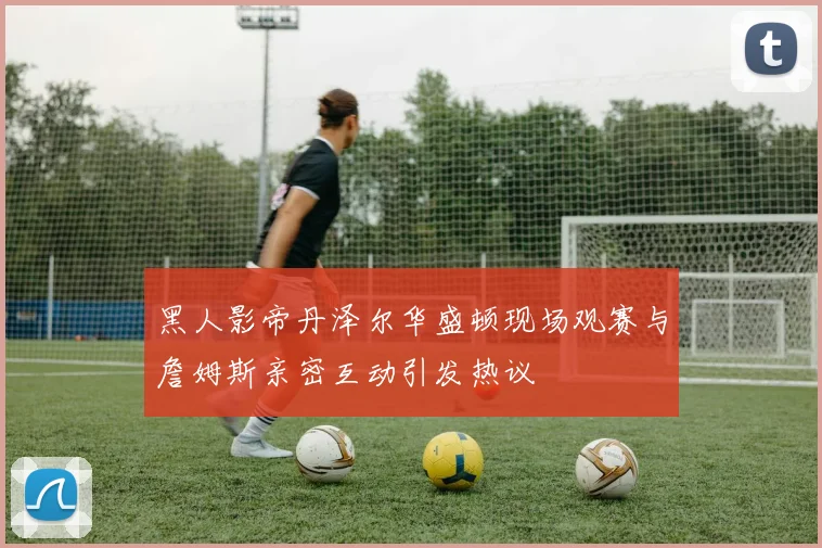 黑人影帝丹泽尔华盛顿现场观赛与詹姆斯亲密互动引发热议